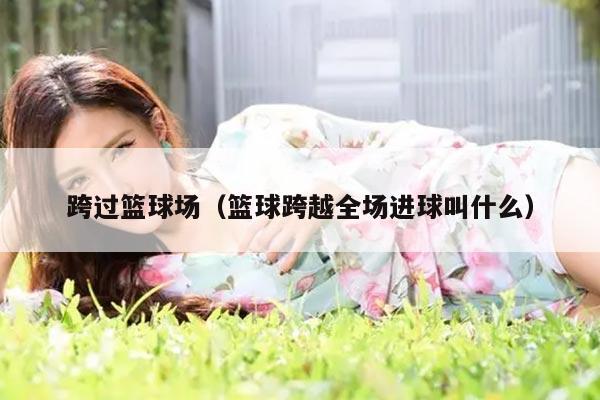 跨过篮球场（篮球跨越全场进球叫什么）
