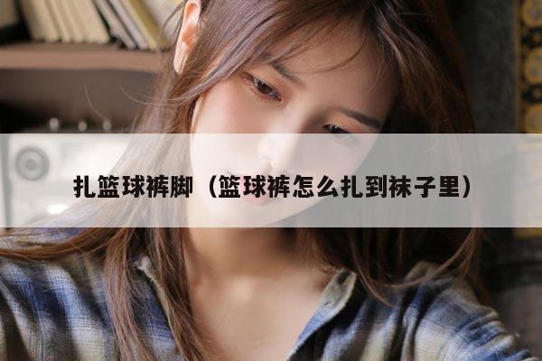 扎篮球裤脚（篮球裤怎么扎到袜子里）