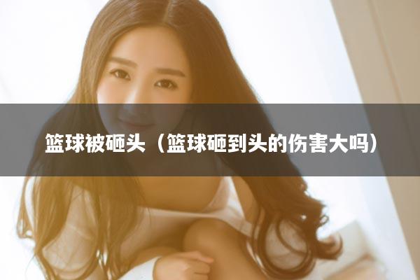 篮球被砸头（篮球砸到头的伤害大吗）