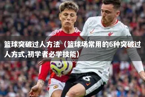 篮球突破过人方法（篮球场常用的6种突破过人方式,初学者必学技能）